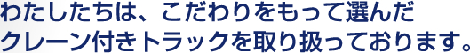 わたしたちは、こだわりをもって選んだクレーン付きトラックを取り扱っております。